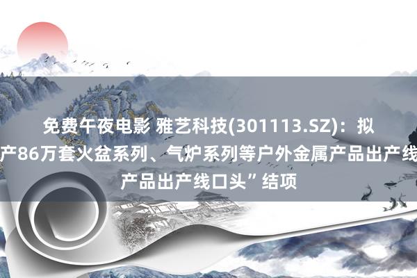 免费午夜电影 雅艺科技(301113.SZ)：拟将“新增年产86万套火盆系列、气炉系列等户外金属产品出产线口头”结项