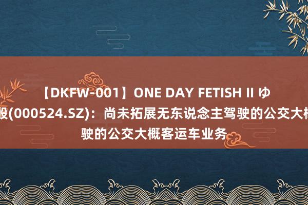 【DKFW-001】ONE DAY FETISH II ゆりあ 岭南控股(000524.SZ)：尚未拓展无东说念主驾驶的公交大概客运车业务