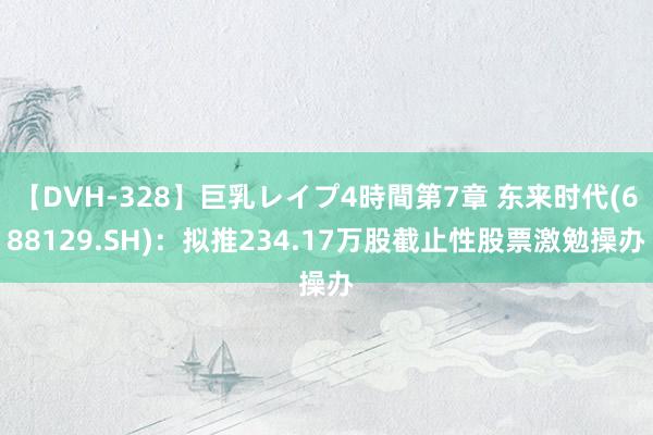 【DVH-328】巨乳レイプ4時間第7章 东来时代(688129.SH)：拟推234.17万股截止性股票激勉操办