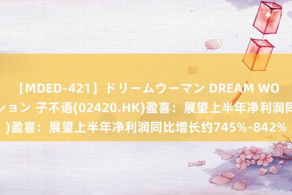 【MDED-421】ドリームウーマン DREAM WOMAN ぶっかけコレクション 子不语(02420.HK)盈喜：展望上半年净利润同比增长约745%-842%