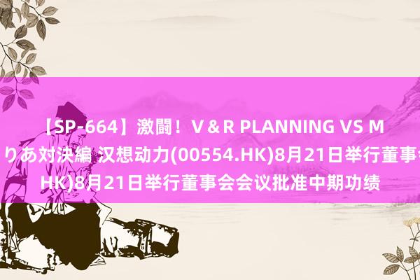 【SP-664】激闘！V＆R PLANNING VS MOODYZ 淫乱痴女ゆりあ対決編 汉想动力(00554.HK)8月21日举行董事会会议批准中期功绩