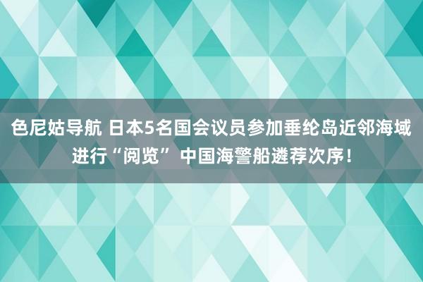 色尼姑导航 日本5名国会议员参加垂纶岛近邻海域进行“阅览” 中国海警船遴荐次序！