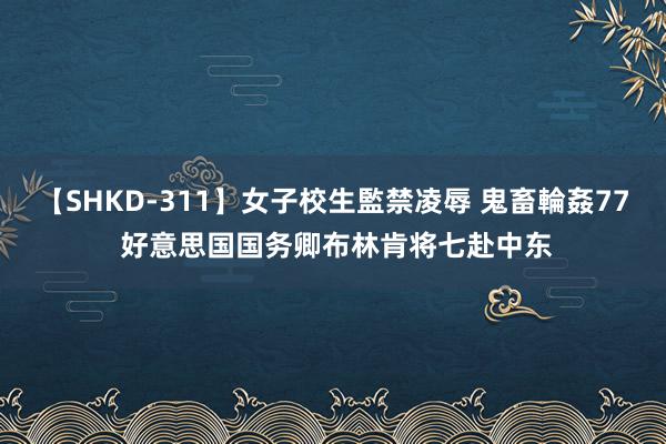 【SHKD-311】女子校生監禁凌辱 鬼畜輪姦77 好意思国国务卿布林肯将七赴中东