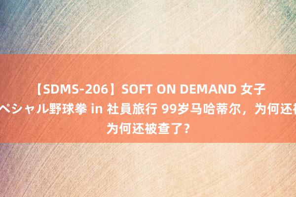 【SDMS-206】SOFT ON DEMAND 女子社員スペシャル野球拳 in 社員旅行 99岁马哈蒂尔，为何还被查了？