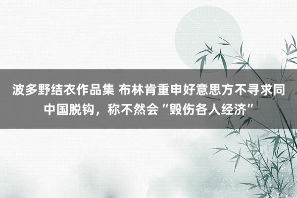 波多野结衣作品集 布林肯重申好意思方不寻求同中国脱钩，称不然会“毁伤各人经济”