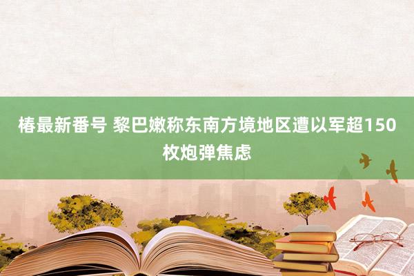 椿最新番号 黎巴嫩称东南方境地区遭以军超150枚炮弹焦虑