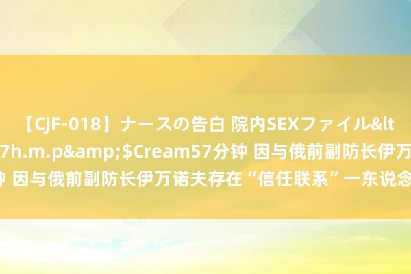 【CJF-018】ナースの告白 院内SEXファイル</a>2008-03-07h.m.p&$Cream57分钟 因与俄前副防长伊万诺夫存在“信任联系”一东说念主被羁押候审