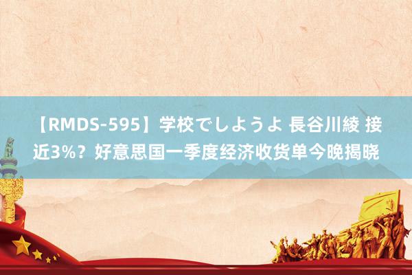 【RMDS-595】学校でしようよ 長谷川綾 接近3%？好意思国一季度经济收货单今晚揭晓