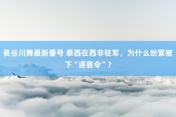 長谷川舞最新番号 泰西在西非驻军，为什么纷繁被下“逐客令”？