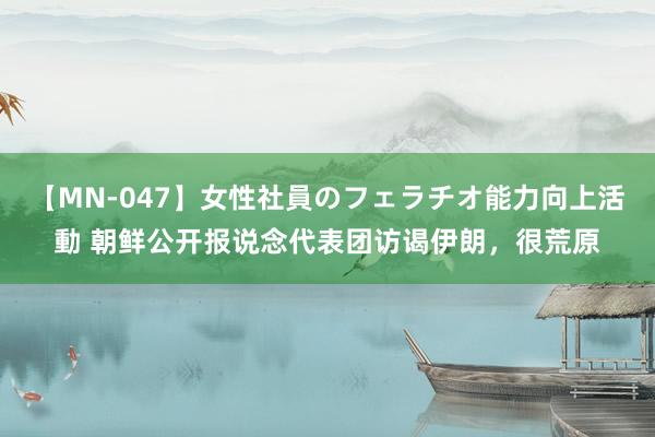 【MN-047】女性社員のフェラチオ能力向上活動 朝鲜公开报说念代表团访谒伊朗，很荒原