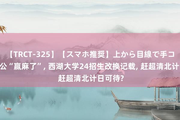 【TRCT-325】【スマホ推奨】上から目線で手コキ 施一公“赢麻了”, 西湖大学24招生改换记载, 赶超清北计日可待?