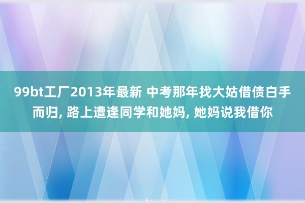 99bt工厂2013年最新 中考那年找大姑借债白手而归, 路上遭逢同学和她妈, 她妈说我借你