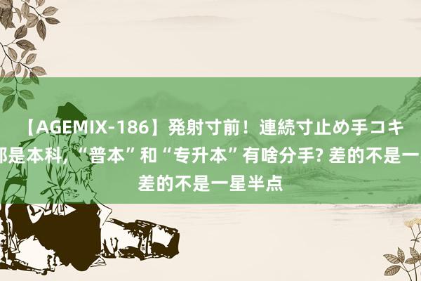 【AGEMIX-186】発射寸前！連続寸止め手コキ 相同都是本科, “普本”和“专升本”有啥分手? 差的不是一星半点