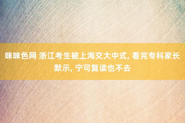 咪咪色网 浙江考生被上海交大中式, 看完专科家长默示, 宁可复读也不去