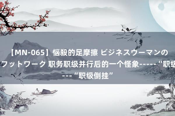 【MN-065】悩殺的足摩擦 ビジネスウーマンの淫らなフットワーク 职务职级并行后的一个怪象-----“职级倒挂”