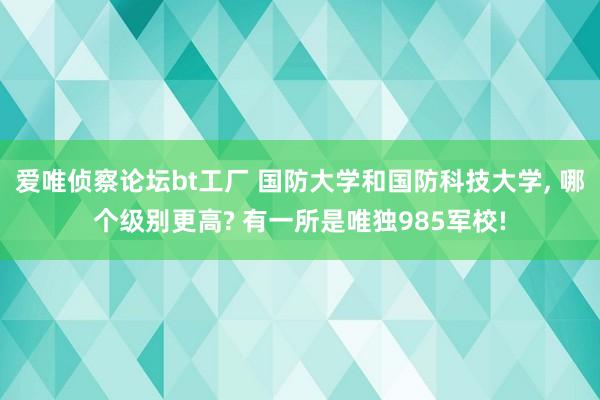 爱唯侦察论坛bt工厂 国防大学和国防科技大学, 哪个级别更高? 有一所是唯独985军校!