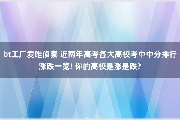 bt工厂爱唯侦察 近两年高考各大高校考中中分排行涨跌一览! 你的高校是涨是跌?