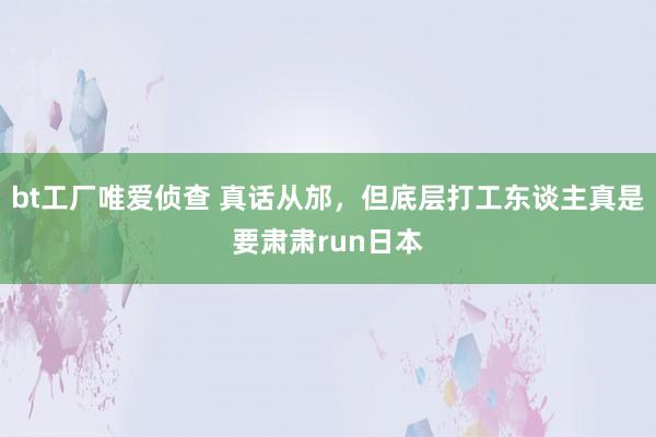 bt工厂唯爱侦查 真话从邡，但底层打工东谈主真是要肃肃run日本