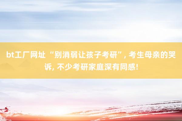 bt工厂网址 “别消弱让孩子考研”, 考生母亲的哭诉, 不少考研家庭深有同感!