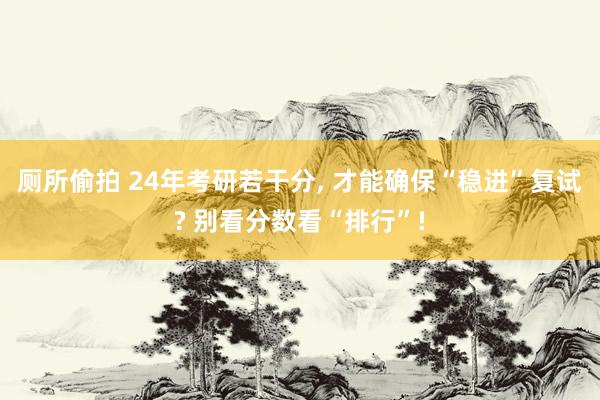 厕所偷拍 24年考研若干分, 才能确保“稳进”复试? 别看分数看“排行”!