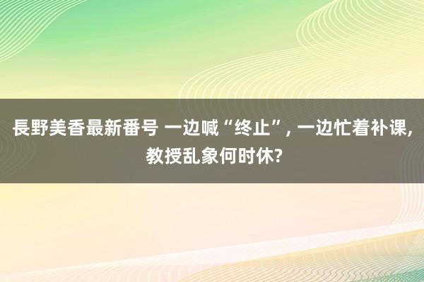 長野美香最新番号 一边喊“终止”, 一边忙着补课, 教授乱象何时休?