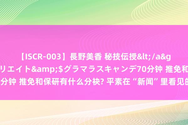 【ISCR-003】長野美香 秘技伝授</a>2011-09-08SODクリエイト&$グラマラスキャンデ70分钟 推免和保研有什么分袂? 平素在“新闻”里看见的两个词, 你得知说念