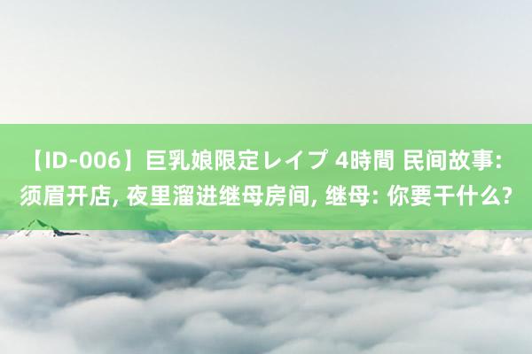 【ID-006】巨乳娘限定レイプ 4時間 民间故事: 须眉开店, 夜里溜进继母房间, 继母: 你要干什么?