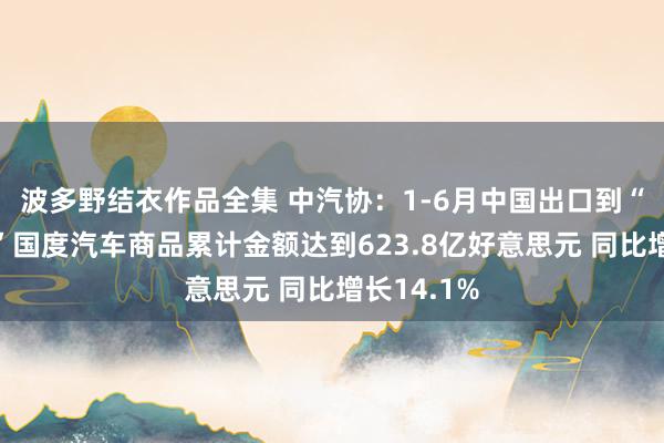 波多野结衣作品全集 中汽协：1-6月中国出口到“一带通盘”国度汽车商品累计金额达到623.8亿好意思元 同比增长14.1%