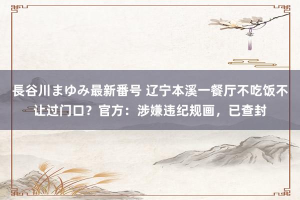 長谷川まゆみ最新番号 辽宁本溪一餐厅不吃饭不让过门口？官方：涉嫌违纪规画，已查封