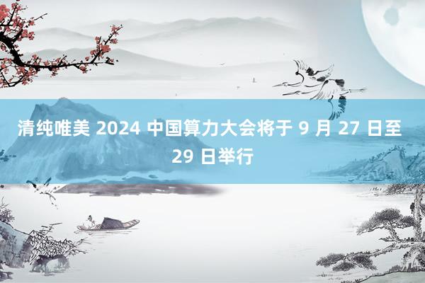 清纯唯美 2024 中国算力大会将于 9 月 27 日至 29 日举行