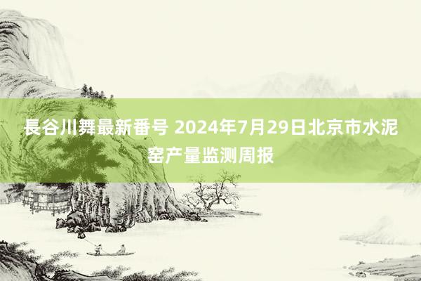 長谷川舞最新番号 2024年7月29日北京市水泥窑产量监测周报