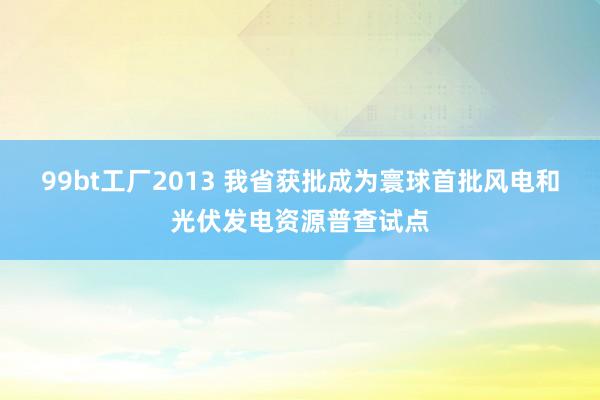 99bt工厂2013 我省获批成为寰球首批风电和光伏发电资源普查试点