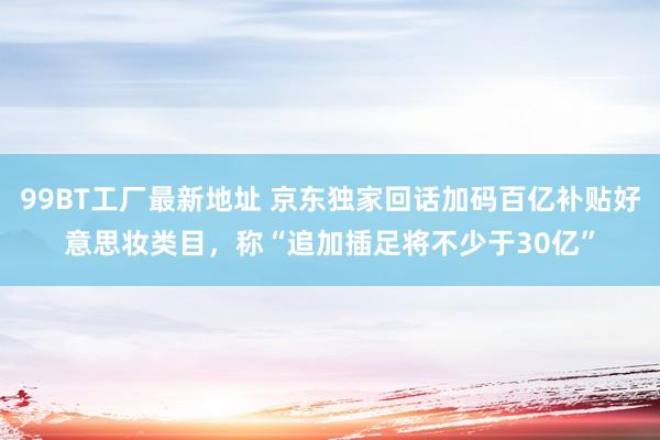 99BT工厂最新地址 京东独家回话加码百亿补贴好意思妆类目，称“追加插足将不少于30亿”