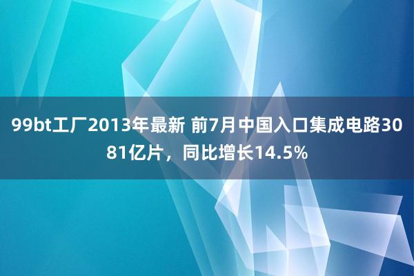 99bt工厂2013年最新 前7月中国入口集成电路3081亿片，同比增长14.5%