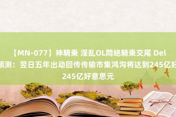 【MN-077】神騎乗 淫乱OL悶絶騎乗交尾 Dell'Oro预测：翌日五年出动回传传输市集鸿沟将达到245亿好意思元