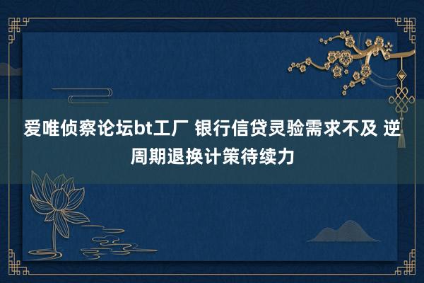 爱唯侦察论坛bt工厂 银行信贷灵验需求不及 逆周期退换计策待续力