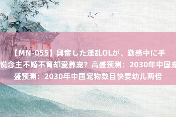 【MN-055】興奮した淫乱OLが、勤務中に手コキ！！？？ 年青东说念主不婚不育却爱养宠？高盛预测：2030年中国宠物数目快要幼儿两倍