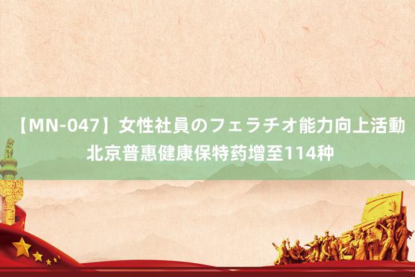 【MN-047】女性社員のフェラチオ能力向上活動 北京普惠健康保特药增至114种