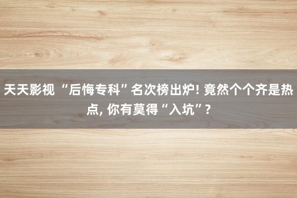 天天影视 “后悔专科”名次榜出炉! 竟然个个齐是热点, 你有莫得“入坑”?