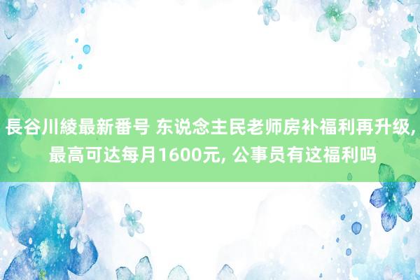 長谷川綾最新番号 东说念主民老师房补福利再升级, 最高可达每月1600元, 公事员有这福利吗