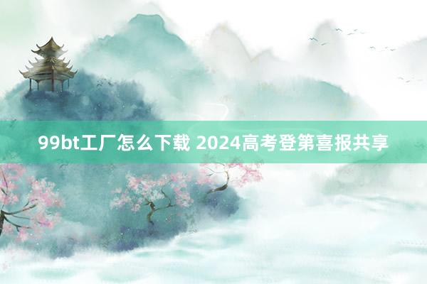 99bt工厂怎么下载 2024高考登第喜报共享