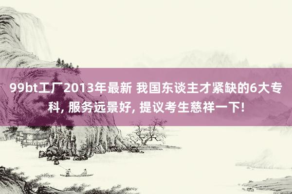 99bt工厂2013年最新 我国东谈主才紧缺的6大专科, 服务远景好, 提议考生慈祥一下!