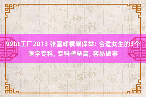 99bt工厂2013 张雪峰横暴保举: 合适女生的3个医学专科, 专科壁垒高, 容易做事