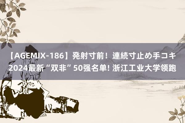 【AGEMIX-186】発射寸前！連続寸止め手コキ 2024最新“双非”50强名单! 浙江工业大学领跑