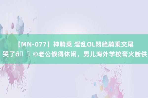 【MN-077】神騎乗 淫乱OL悶絶騎乗交尾 哭了?老公倏得休闲，男儿海外学校膏火断供