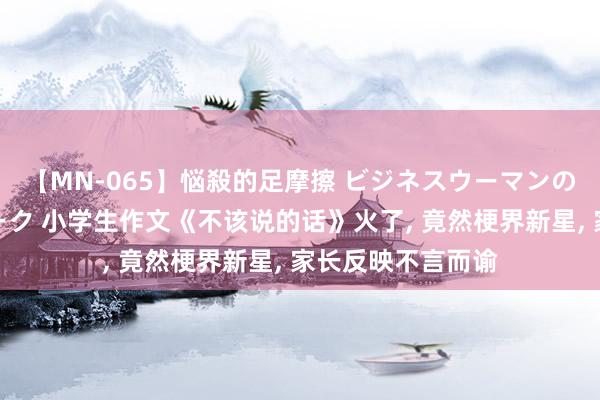 【MN-065】悩殺的足摩擦 ビジネスウーマンの淫らなフットワーク 小学生作文《不该说的话》火了, 竟然梗界新星, 家长反映不言而谕