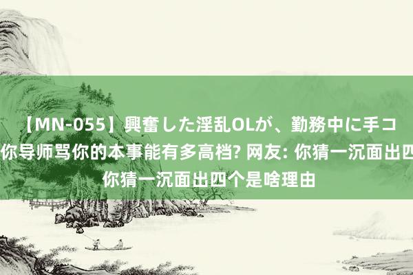 【MN-055】興奮した淫乱OLが、勤務中に手コキ！！？？ 你导师骂你的本事能有多高档? 网友: 你猜一沉面出四个是啥理由