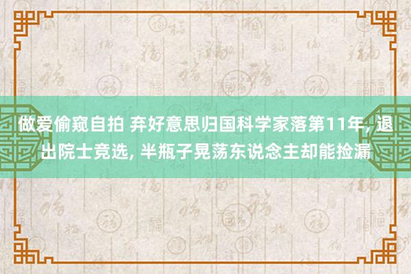 做爱偷窥自拍 弃好意思归国科学家落第11年, 退出院士竞选, 半瓶子晃荡东说念主却能捡漏