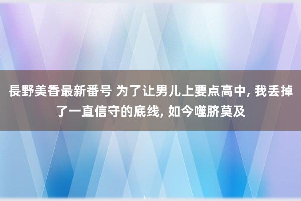 長野美香最新番号 为了让男儿上要点高中, 我丢掉了一直信守的底线, 如今噬脐莫及