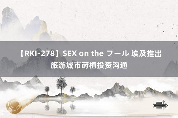 【RKI-278】SEX on the プール 埃及推出旅游城市莳植投资沟通